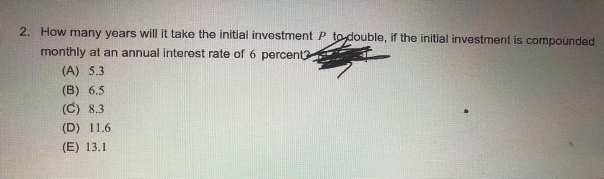 2. How many years will it take the initial investment P to double, if the initial investment is compounded
monthly at an annual interest rate of 6 percent?
(A) 5.3
(B) 6.5
(C) 8.3
(D) 11.6
(E) 13.1
