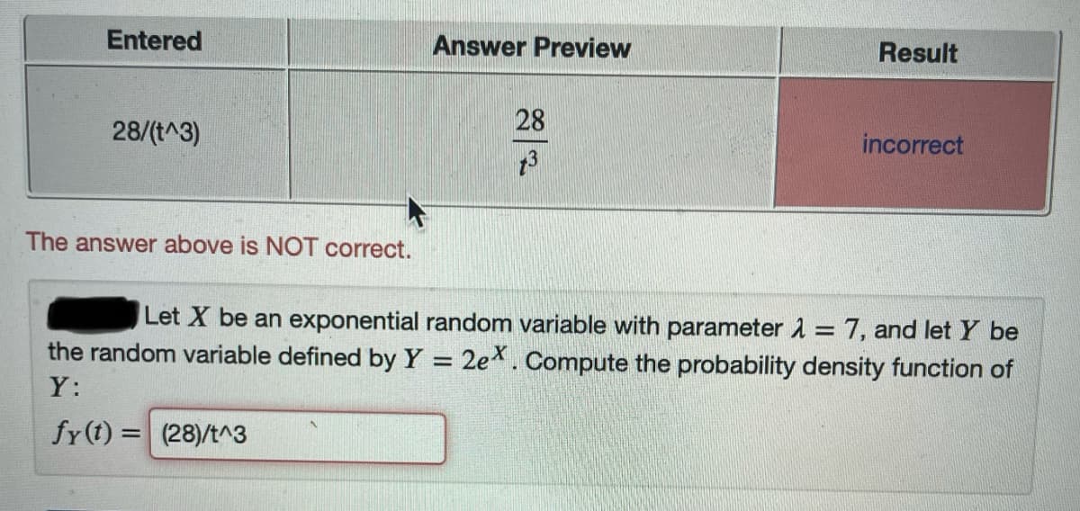 Entered
Answer Preview
Result
28
28/(t^3)
incorrect
The answer above is NOT correct.
Let X be an exponential random variable with parameter = 7, and let Y be
the random variable defined by Y = 2e*. Compute the probability density function of
Y:
fy(t) = (28)/t^3
