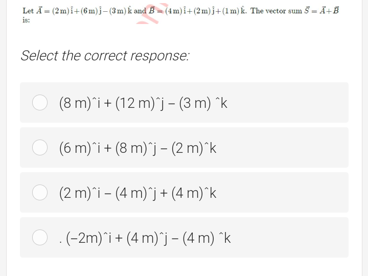 Let Ā = (2m) i+ (6m)j- (3m) k and B = (4m)î+(2m)j+(1m) k. The vector sum 5 = Ā+B
%3D
is:
Select the correct response:
(8 m)*i+ (12 m)*j – (3 m) ^k
(6 m)*i + (8 m)`j – (2 m)^k
(2 m)^i – (4 m)`j+ (4 m)^k
.(-2m)*i+ (4 m)*j – (4 m) ^k
