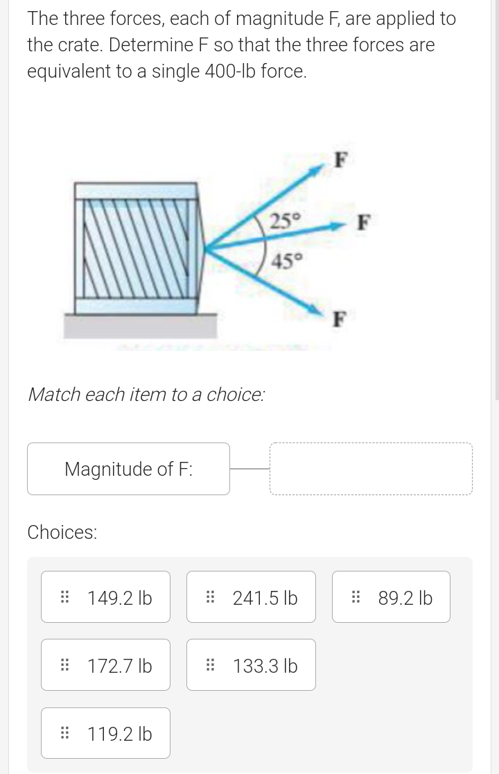 The three forces, each of magnitude F, are applied to
the crate. Determine F so that the three forces are
equivalent to a single 400-lb force.
F
250
45°
F
Match each item to a choice:
Magnitude of F:
Choices:
: 149.2 lb
: 241.5 lb
: 89.2 lb
: 172.7 lb
: 133.3 lb
: 119.2 lb
