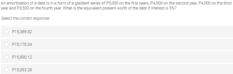 An amortization of a debt is in a form of a gradient series of P5,000 on the first years, P4,500 on the second year, P4,000 on the third
year and P3,500 on the fourth year. What is the equivalent present worth of the debt if interest is 5%?
Select the correct response:
P15,389.82
P15,178.34
P15,890.12
P15,093.28
