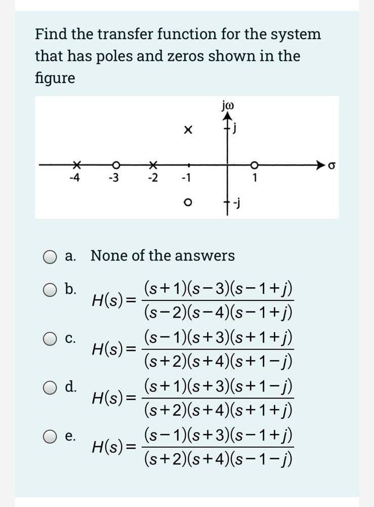Find the transfer function for the system
that has poles and zeros shown in the
figure
-4
-3
-2
-1
а.
None of the answers
(s+1)(s-3)(s-1+j)
H(s)=
(s-2)(s- 4)(s-1+j)
b.
(s-1)(s+3)(s+1+j)
(s+2)(s+4)(s+1-j)
(s+1)(s+3)(s+1-j)
(s+2)(s+4)(s+1+j)
(s-1)(s+3)(s-1+j)
(s+2)(s+4)(s-1-j)
C.
H(s) =
d.
H(s) =
е.
H(s)=
