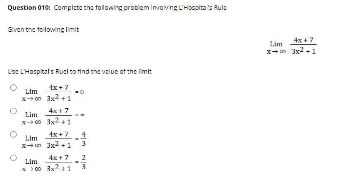 Question 010: Complete the following problem involving L'Hospital's Rule
Given the following limit
4x + 7
Lim
x- 00 3x2 +1
Use L'Hospital's Ruel to find the value of the limit
4x + 7
Lim
= 0
x- 00 3x2 + 1
4x + 7
Lim
= 00
x- 00 3x4 +1
4x + 7
4
Lim
%3D
3
x- 00 3x4 +1
4x +7
2
Lim
3
x- 00 3x4 +1
