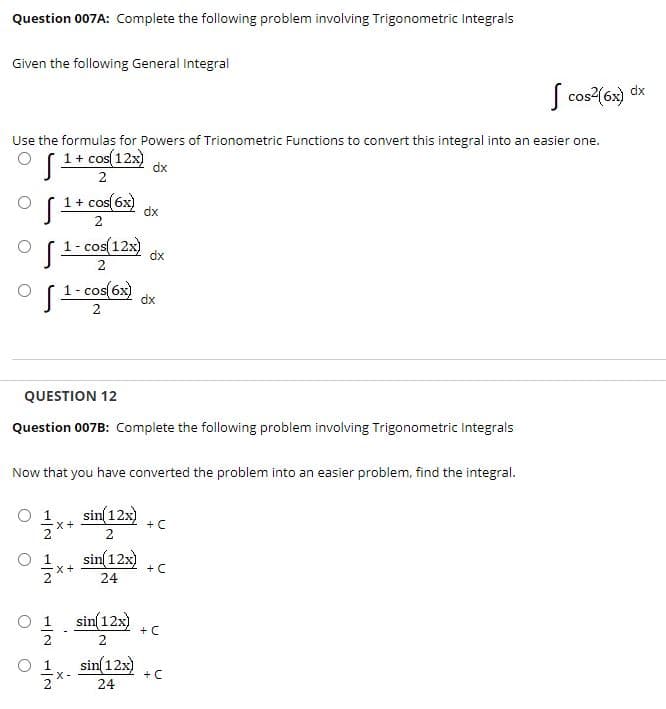 Question 007A: Complete the following problem involving Trigonometric Integrals
Given the following General integral
S cos2(6x) dx
Use the formulas for Powers of Trionometric Functions to convert this integral into an easier one.
(1+ cos(12x)
dx
2
1+ cos(6x)
dx
2
1- cos(12x)
dx
- cos(6x)
dx
2
QUESTION 12
Question 007B: Complete the following problem involving Trigonometric Integrals
Now that you have converted the problem into an easier problem, find the integral.
1
x+
sin(12x)
+ C
sin(12x)
+ C
x+
24
sin(12x)
+C
2
1x. sin 12) c
+ C
24
1/2
