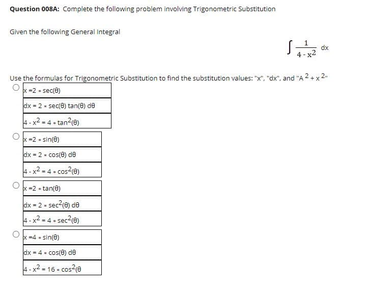 Question 008A: Complete the following problem involving Trigonometric Substitution
Given the following General Integral
1
dx
4 -
Use the formulas for Trigonometric Substitution to find the substitution values: "x", "dx", and "A 2 + x 2
x =2 * sec(e)
dx = 2 * sec(e) tan(0) de
4- x2 = 4 *
tan?(e)
x =2 * sin(e)
dx = 2 * cos(e) de
4- x2 = 4 » cos?(0)
x =2 » tan(0)
dx = 2 * sec
2(e) de
4- x2 = 4 » sec2(e)
x =4 * sin(e)
dx = 4 * cos(e) de
4-x2 = 16 + cos?(e
cos2(e
