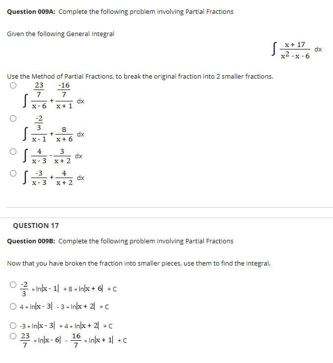 Question 009A: Complete the following problem involving Partial Fractions
Given the following General Integral
x+ 17
dx
x2 -x - 6
Use the Method of Partial Fractions, to break the original fraction into 2 smaller fractions.
23
-16
7
7
dx
x+1
+
x- 6
-2
3
8
dx
X+ 6
X-1
4
3
dx
X+ 2
X- 3
-3
4
dx
X+ 2
X- 3
QUESTION 17
Question 009B: Complete the following problem involving Partial Fractions
Now that you have broken the fraction into smaller pieces, use them to find the integral.
O -2
* In/x - 1| +8 * In|x + 6 +C
O 4 * Inļx - 3| - 3 In/x + 2| +C
-3 * In/x - 3| +4 * In/x + 2| +C
23 - Inlx - 6| -
In/x + 1 +C
7
7

