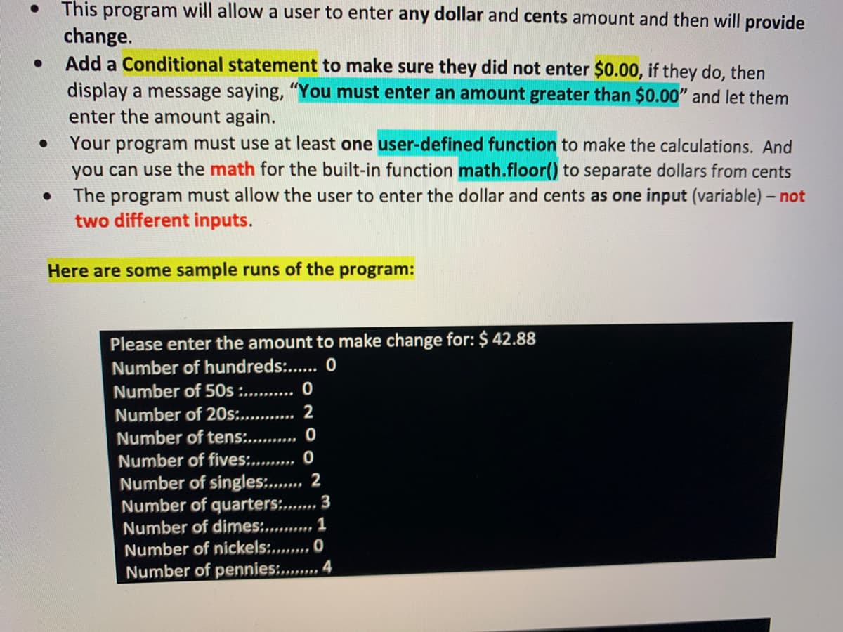 This program will allow a user to enter any dollar and cents amount and then will provide
change.
Add a Conditional statement to make sure they did not enter $0.00, if they do, then
display a message saying, "You must enter an amount greater than $0.00" and let them
enter the amount again.
Your program must use at least one user-defined function to make the calculations. And
you can use the math for the built-in function math.floor() to separate dollars from cents
The program must allow the user to enter the dollar and cents as one input (variable) - not
two different inputs.
Here are some sample runs of the program:
Please enter the amount to make change for: $ 42.88
Number of hundreds:. 0
Number of 50s :.... 0
Number of 20s:.
2
Number of tens......... O
Number of fives:. .. O
Number of singles:.. 2
Number of quarters:.
Number of dimes:........, 1
Number of nickels:... O
Number of pennies:..... 4
