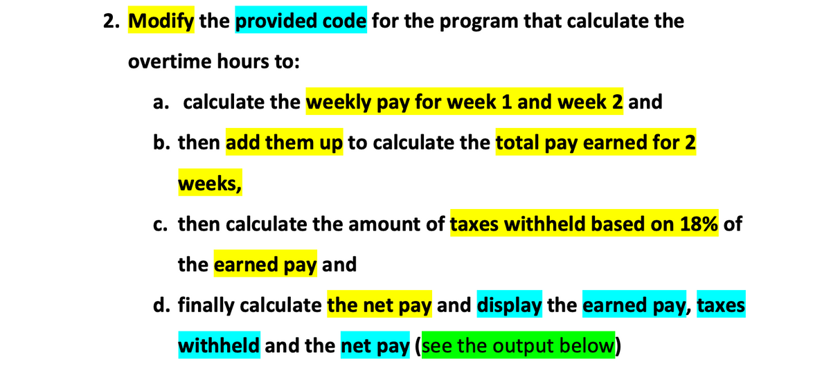 2. Modify the provided code for the program that calculate the
overtime hours to:
a. calculate the weekly pay for week 1 and week 2 and
b. then add them up to calculate the total pay earned for 2
weeks,
c. then calculate the amount of taxes withheld based on 18% of
the earned pay and
d. finally calculate the net pay and display the earned pay, taxes
withheld and the net pay (see the output below)
