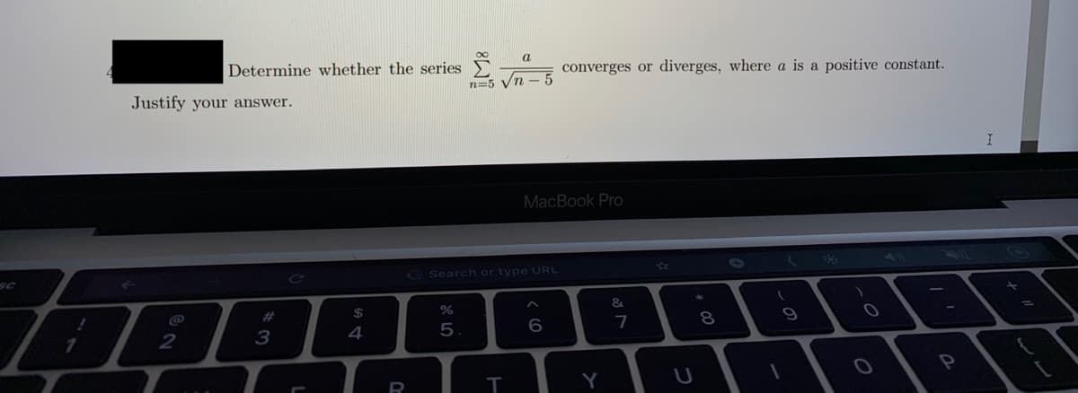 a
Determine whether the series
converges or diverges, where a is a positive constant.
n=5 Vn
Justify your answer.
MacBook Pro
SC
GSearch or type URL
@
2#
24
&
2
3
4
5
8
R
Y
