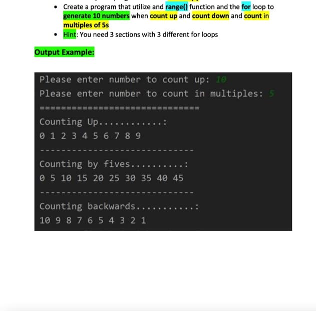 Create a program that utilize and range() function and the for loop to
generate 10 numbers when count up and count down and count in
multiples of 5s
Hint: You need 3 sections with 3 different for loops
Output Example:
Please enter number to count up: 10
Please enter number to count in multiples: 5
Counting Up....
0 1 2 3 4 5 6 7 8 9
Counting by fives......
0 5 10 15 20 25 30 35 40 45
Counting backwards.....
10 9 8 7 6 5 4 3 2 1
