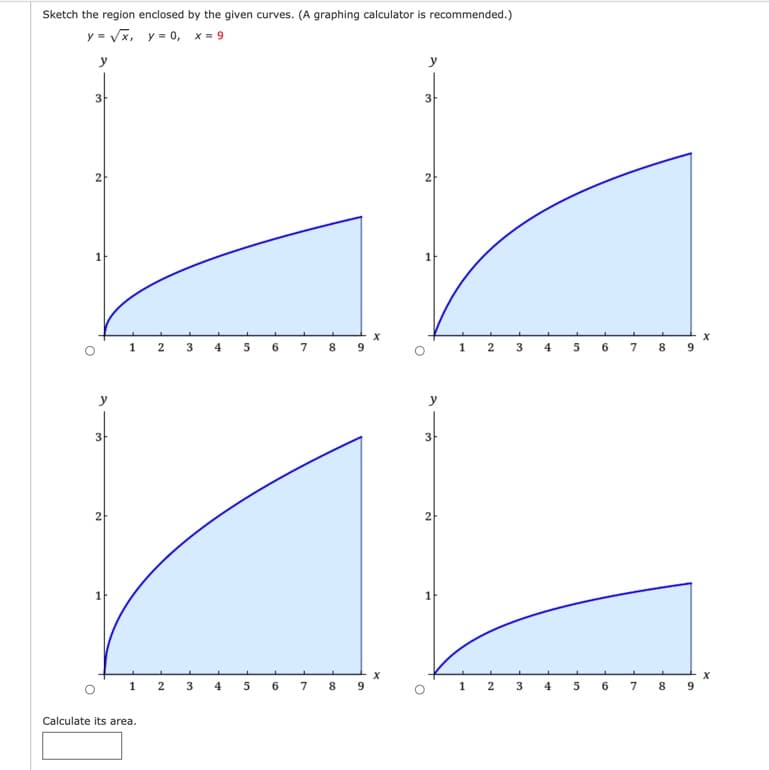 Sketch the region enclosed by the given curves. (A graphing calculator is recommended.)
y = Vx, y = 0, x = 9
y
3
3
2
2
1
X
1 2
4
6.
7
8.
2
3
5
7
8
y
3
3
2
1
1 2 3
4
5
6.
7
8
9
1
5
6.
7
8
9.
Calculate its area.
2.
