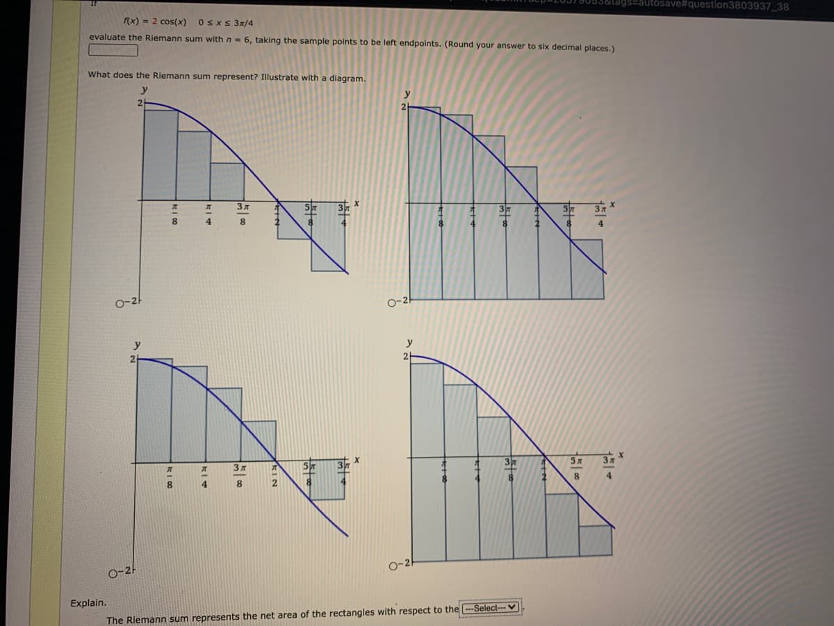 3&tags=autósav
#question3803937_38
f(x) = 2 cos(x) OsxS 3x/4
evaluate the Riemann sum with n = 6, taking the sample points to be left endpoints. (Round your answer to six decimal places.)
What does the Riemann sum represent? Illustrate with a diagram.
y
y
3pm
8
4.
8.
4
O-2
O-2
y
2.
5x
3x
4.
8.
8.
0-2-
Explain.
The Riemann sum represents the net area of the rectangles with respect to the -Select--- ♥
