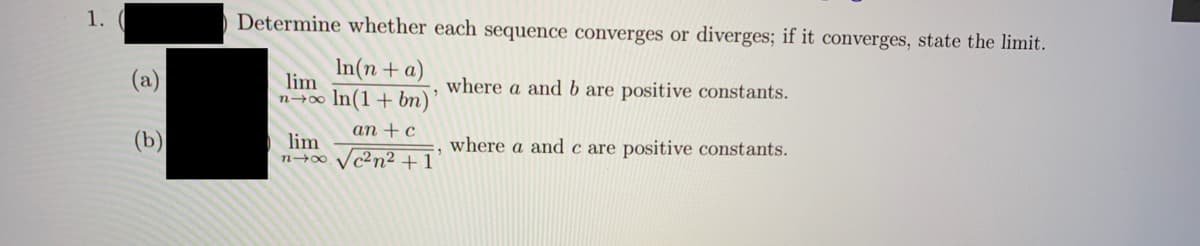 1.
) Determine whether each sequence converges or diverges; if it converges, state the limit.
(a)
In(n +a)
lim
where a and b are positive constants.
n→∞ In(1+bn)
аn + c
lim
n+00 Vc²n² + 1
where a and c are positive constants.
