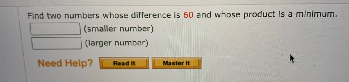 Find two numbers whose difference is 60 and whose product is a minimum.
(smaller number)
(larger number)
Need Help?
Read It
Master It
