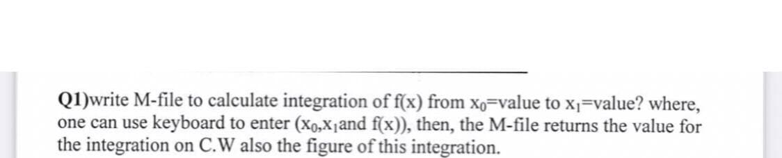 Q1)write M-file to calculate integration of f(x) from xo-value to x₁=value? where,
one can use keyboard to enter (xo,X₁ and f(x)), then, the M-file returns the value for
the integration on C.W also the figure of this integration.