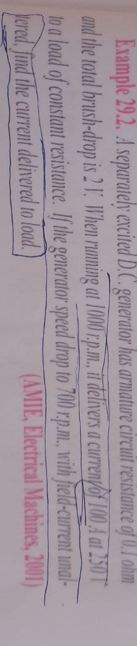 Example 29.2. A separately excited D.C. generator has armature circuit resistance of 0.1 ohm
and the total brush-drop is 2 1. When running at 1000 r.p.m., it delivers a current of 100 A at 250 T
to a load of constant resistance. If the generator speed drop to 700 r.p.m., with field-current
ered, find the current delivered to load.
unal-
(AMIE, Electrical Machines, 2001)