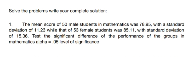 Solve the problems write your complete solution:
1.
The mean score of 50 male students in mathematics was 78.95, with a standard
deviation of 11.23 while that of 53 female students was 85.11, with standard deviation
of 15.36. Test the significant difference of the performance of the groups in
mathematics alpha = .05 level of significance
