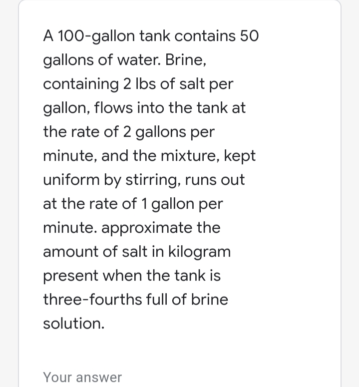 A 100-gallon tank contains 50
gallons of water. Brine,
containing 2 Ibs of salt per
gallon, flows into the tank at
the rate of 2 gallons per
minute, and the mixture, kept
uniform by stirring, runs out
at the rate of 1 gallon per
minute. approximate the
amount of salt in kilogram
present when the tank is
three-fourths full of brine
solution.
Your answer
