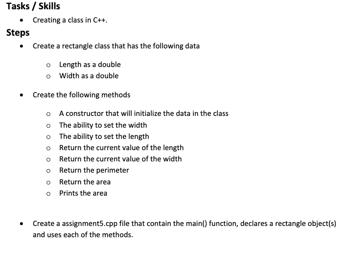 Tasks / Skills
• Creating a class in C++.
Steps
• Create a rectangle class that has the following data
o Length as a double
o Width as a double
Create the following methods
A constructor that will initialize the data in the class
The ability to set the width
The ability to set the length
Return the current value of the length
Return the current value of the width
o Return the perimeter
Return the area
Prints the area
Create a assignment5.cpp file that contain the main() function, declares a rectangle object(s)
and uses each of the methods.
