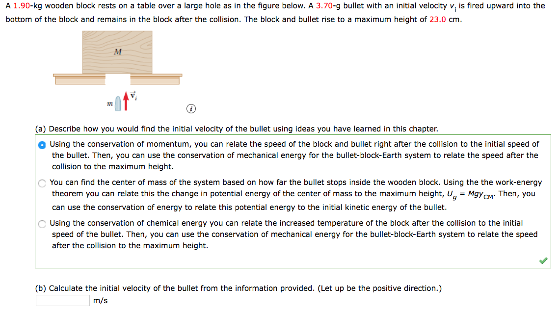 A 1.90-kg wooden block rests on a table over a large hole as in the figure below. A 3.70-g bullet with an initial velocity v, is fired upward into the
bottom of the block and remains in the block after the collision. The block and bullet rise to a maximum height of 23.0 cm.
M
(a) Describe how you would find the initial velocity of the bullet using ideas you have learned in this chapter.
O Using the conservation of momentum, you can relate the speed of the block and bullet right after the collision to the initial speed of
the bullet. Then, you can use the conservation of mechanical energy for the bullet-block-Earth system to relate the speed after the
collision to the maximum height.
You can find the center of mass of the system based on how far the bullet stops inside the wooden block. Using the the work-energy
theorem you can relate this the change in potential energy of the center of mass to the maximum height, U, = MgyCM: Then, you
can use the conservation of energy to relate this potential energy to the initial kinetic energy of the bullet.
C Using the conservation of chemical energy you can relate the increased temperature of the block after the collision to the initial
speed of the bullet. Then, you can use the conservation of mechanical energy for the bullet-block-Earth system to relate the speed
after the collision to the maximum height.
(b) Calculate the initial velocity of the bullet from the information provided. (Let up be the positive direction.)
m/s
