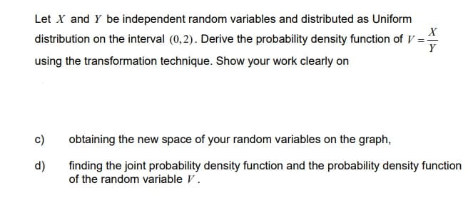 Let X and Y be independent random variables and distributed as Uniform
distribution on the interval (0,2). Derive the probability density function of V
using the transformation technique. Show your work clearly on
d)
X
Y
obtaining the new space of your random variables on the graph,
finding the joint probability density function and the probability density function
of the random variable V.