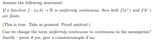 Assume the following statement:
If a function f: (a,b) → R is uniformly continuous, then both f(a+) and f(b-)
are finite.
(This is true. Take as granted. Proof omitted.)
Can we change the term uniformly continuous to continuous in the assumption?
Justify prove if yes, give a counterexample if no.