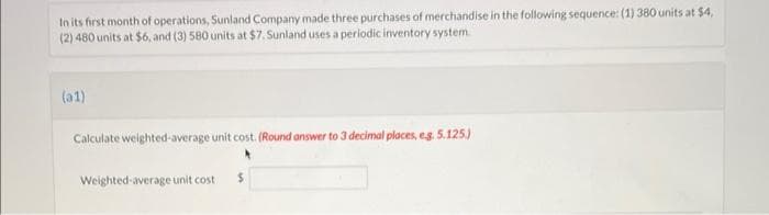 In its first month of operations, Sunland Company made three purchases of merchandise in the following sequence: (1) 380 units at $4,
(2) 480 units at $6, and (3) 580 units at $7. Sunland uses a periodic inventory system
(a1)
Calculate weighted-average unit cost. (Round answer to 3 decimal places, e.g. 5.125.)
Weighted average unit cost