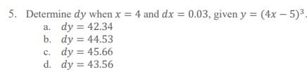 5. Determine dy when x = 4 and dx = 0.03, given y = (4x – 5)3.
a. dy = 42.34
b. dy = 44.53
c. dy = 45.66
d. dy = 43.56
