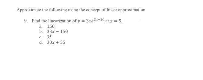 Approximate the following using the concept of linear approximation
9. Find the linearization of y = 3xe2x-10 at x = 5.
a. 150
b. 33х- 150
с. 35
d. 30x + 55
