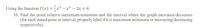 Using the function f(x) = x³ – x² – 3x + 4.
16. Find the point relative maximum/minimum and the interval where the graph increases/decreases
(for each stated point or interval, properly label ifit is maximum/minimum or increasing/decreasing
respectively).
