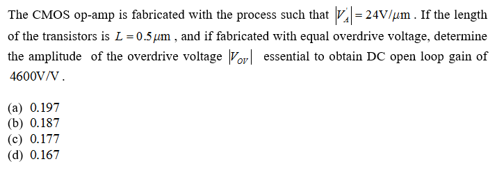 The CMOS op-amp is fabricated with the process such that V = 24V/µm . If the length
of the transistors is L=0.5µm , and if fabricated with equal overdrive voltage, determine
the amplitude of the overdrive voltage Vor| essential to obtain DC open loop gain of
4600V/V.
(а) 0.197
(b) 0.187
(с) 0.177
(d) 0.167
