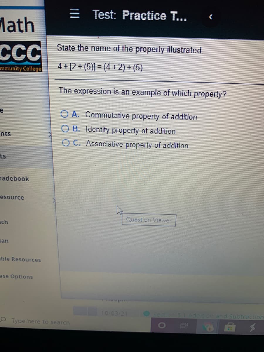 E Test: Practice T...
Math
ССС
State the name of the property illustrated.
4 + [2 + (5)] = (4 + 2) + (5)
mmunity College
The expression is an example of which property?
O A. Commutative property of addition
O B. Identity property of addition
nts
O C. Associative property of addition
ts
radebook
esource
Question Viewer
ch
lan
ble Resources
ase Options
10/03/21
con 3.1Adeit on and Subtraction
OType here to search
