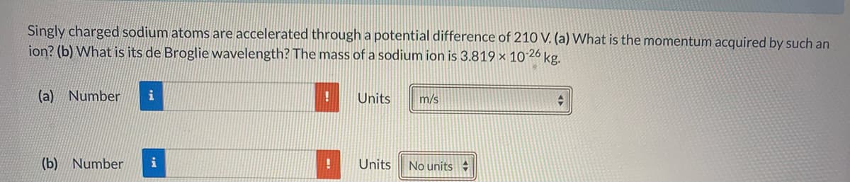 Singly charged sodium atoms are accelerated through a potential difference of 210 V. (a) What is the momentum acquired by such an
ion? (b) What is its de Broglie wavelength? The mass of a sodium ion is 3.819 × 10´26 kg.
(a) Number
i
Units
m/s
(b) Number
Units
No units
