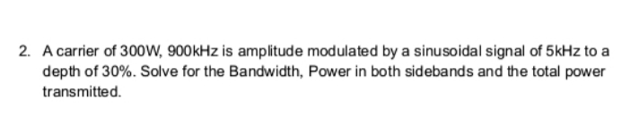 2. A carrier of 300W, 900kHz is amplitude modulated by a sinusoidal signal of 5kHz to a
depth of 30%. Solve for the Bandwidth, Power in both sidebands and the total power
transmitted.
