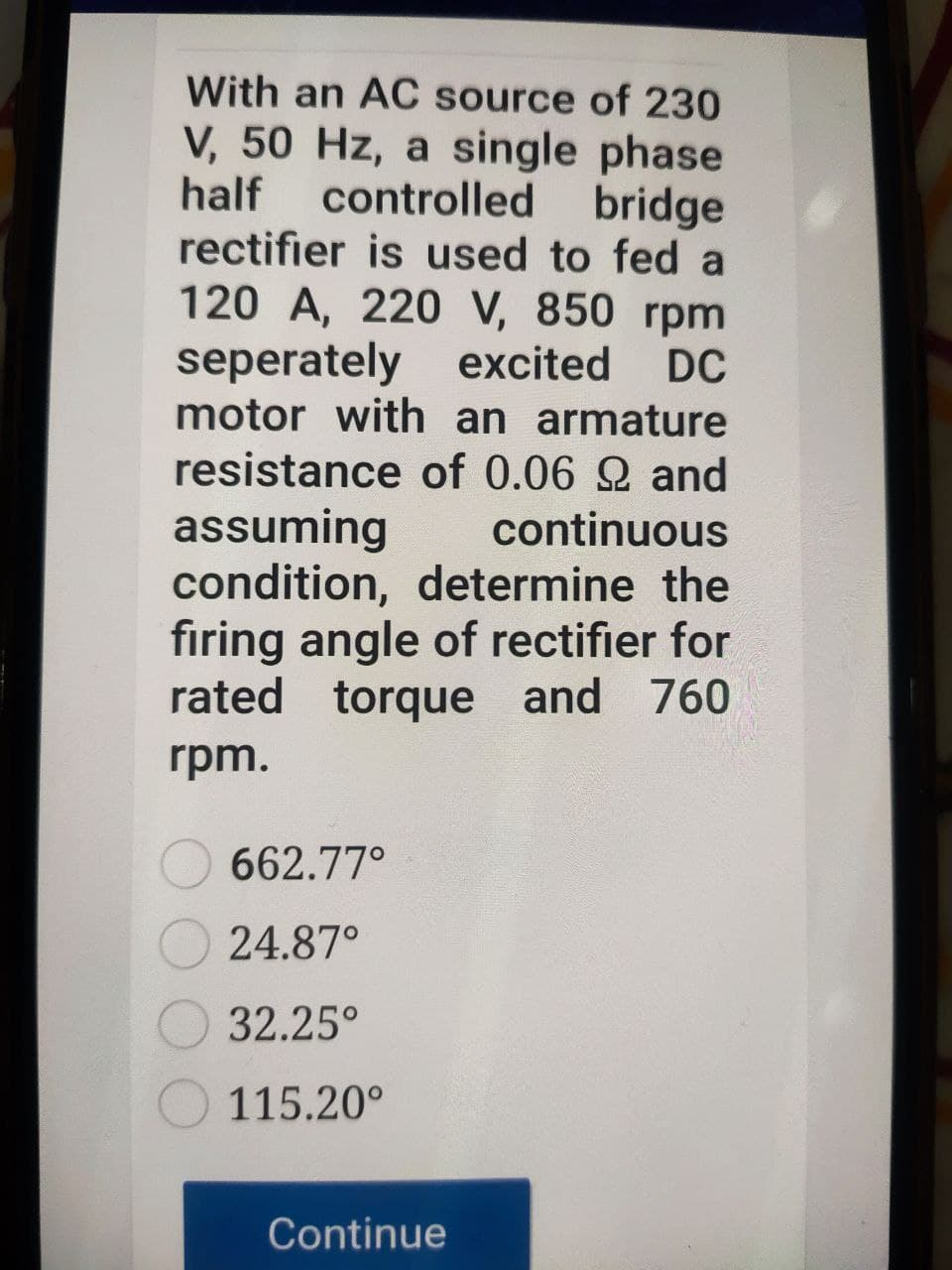 With an AC source of 230
V, 50 Hz, a single phase
controlled bridge
rectifier is used to fed a
120 A, 220 V, 850 rpm
half
seperately excited
DC
motor with an armature
resistance of 0.06 2 and
assuming
condition, determine the
firing angle of rectifier for
rated torque and 760
continuous
rpm.
662.77°
24.87°
32.25°
115.20°
Continue
