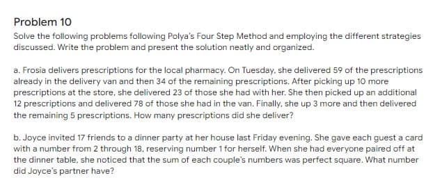 Problem 10
Solve the following problems following Polya's Four Step Method and employing the different strategies
discussed. Write the problem and present the solution neatly and organized.
a. Frosia delivers prescriptions for the local pharmacy. On Tuesday, she delivered 59 of the prescriptions
already in the delivery van and then 34 of the remaining prescriptions. After picking up 10 more
prescriptions at the store, she delivered 23 of those she had with her. She then picked up an additional
12 prescriptions and delivered 78 of those she had in the van. Finally, she up 3 more and then delivered
the remaining 5 prescriptions. How many prescriptions did she deliver?
b. Joyce invited 17 friends to a dinner party at her house last Friday evening. She gave each guest a card
with a number from 2 through 18, reserving number 1 for herself. When she had everyone paired off at
the dinner table, she noticed that the sum of each couple's numbers was perfect square. What number
did Joyce's partner have?
