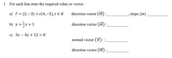 1. For each line state the required value
a) = (2,-3) + t (4,-5), t € R
b) y = x + 1
c) 3x - 4y + 12 = 0
or vector:
direction vector (m):
direction vector (m):
normal vector (7)
direction vector (m):
slope (m)