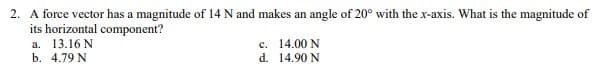 2. A force vector has a magnitude of 14 N and makes an angle of 20° with the x-axis. What is the magnitude of
its horizontal component?
a. 13.16 N
c.
14.00 N
b. 4.79 N
d.
14.90 N