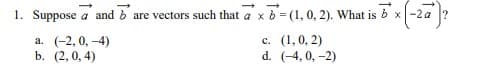 1. Suppose a and bare vectors such that a x b = (1, 0, 2). What is bx -2a
*x (-2a²
a. (-2, 0, -4)
c.
(1, 0, 2)
d. (-4, 0, -2)
b. (2,0,4)