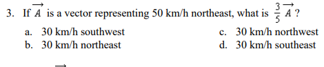 3. If A is a vector representing 50 km/h northeast, what is
3
A ?
c. 30 km/h northwest
d. 30 km/h southeast
a. 30 km/h southwest
b. 30 km/h northeast
