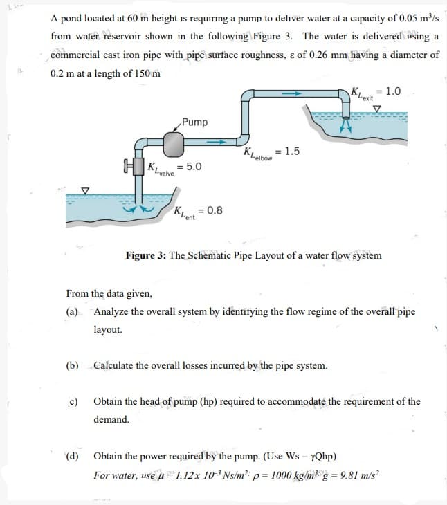 A pond located at 60 m height is requiring a pump to deliver water at a capacity of 0.05 m³/s
from water reservoir shown in the following Figure 3. The water is delivered nsing a
commercial cast iron pipe with pipe surface roughness, ɛ of 0.26 mm having a diameter of
0.2 m at a length of 150 m
KL = 1.0
exit
Pump
KLabo = 1.5
"elbow
H KLvalve
= 5.0
K = 0.8
Figure 3: The Schematic Pipe Layout of a water flow system
From the data given,
(a) Analyze the overall system by identifying the flow regime of the overall pipe
layout.
(b) Calculate the overall losses incurred by the pipe system.
c) Obtain the head of pump (hp) required to accommodaté the requirement of the
demand.
(d) Obtain the power required by the pump. (Use Ws = yQhp)
For water, use u = 1.12x 103 Ns/m² p= 1000 kg/m3 g = 9.81 m/s?
