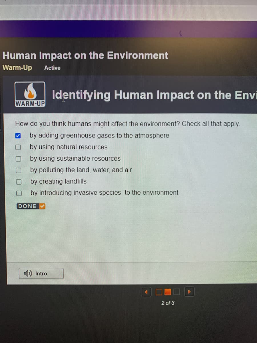 Human Impact on the Environment
Warm-Up
Active
Identifying Human Impact on the Envi
WARM-UP
How do you think humans might affect the environment? Check all that apply.
by adding greenhouse gases to the atmosphere
by using natural resources
by using sustainable resources
by polluting the land, water, and air
by creating landfills
by introducing invasive species to the environment
DONE
Intro
2 of 3
