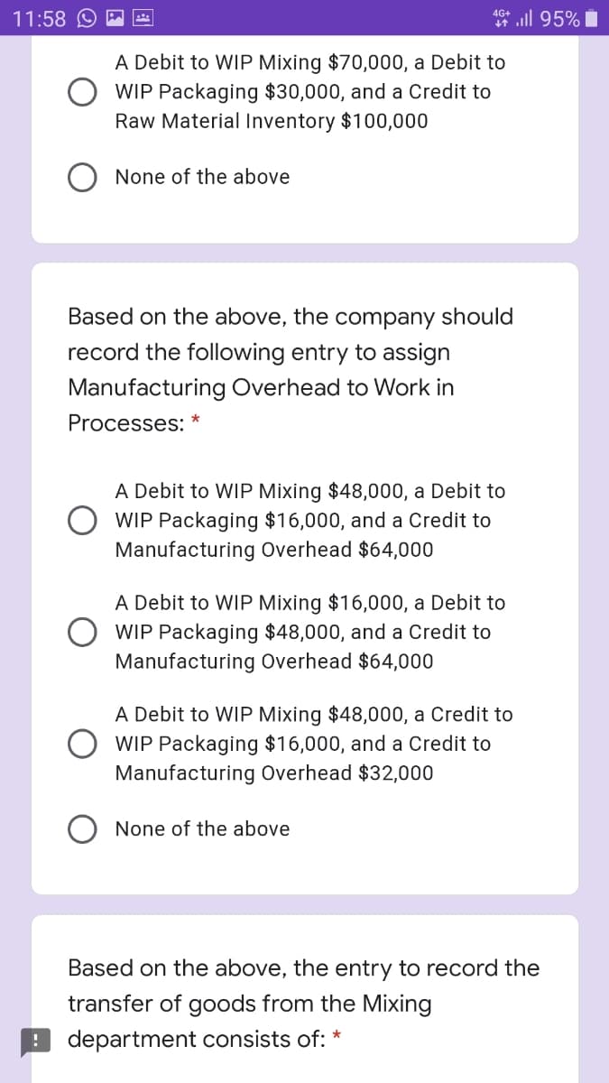 11:58 O
4 ll 95% i
A Debit to WIP Mixing $70,000, a Debit to
WIP Packaging $30,000, and a Credit to
Raw Material Inventory $100,000
None of the above
Based on the above, the company should
record the following entry to assign
Manufacturing Overhead to Work in
Processes:
A Debit to WIP Mixing $48,000, a Debit to
WIP Packaging $16,000, and a Credit to
Manufacturing Overhead $64,000
A Debit to WIP Mixing $16,000, a Debit to
WIP Packaging $48,000, and a Credit to
Manufacturing Overhead $64,000
A Debit to WIP Mixing $48,000, a Credit to
WIP Packaging $16,000, and a Credit to
Manufacturing Overhead $32,000
None of the above
Based on the above, the entry to record the
transfer of goods from the Mixing
department consists of: *
