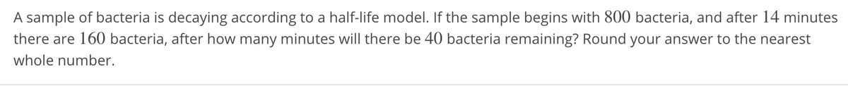 A sample of bacteria is decaying according to a half-life model. If the sample begins with 800 bacteria, and after 14 minutes
there are 160 bacteria, after how many minutes will there be 40 bacteria remaining? Round your answer to the nearest
whole number.
