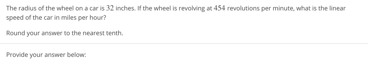 The radius of the wheel on a car is 32 inches. If the wheel is revolving at 454 revolutions per minute, what is the linear
speed of the car in miles per hour?
Round your answer to the nearest tenth.
Provide your answer below:
