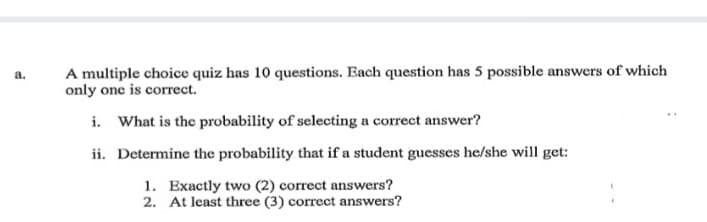 A multiple choice quiz has 10 questions. Each question has 5 possible answers of which
only one is correct.
a.
i. What is the probability of selecting a correct answer?
ii. Determine the probability that if a student guesses he/she will get:
1. Exactly two (2) correct answers?
2. At least three (3) correct answers?
