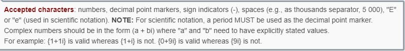 Accepted characters: numbers, decimal point markers, sign indicators (-), spaces (e.g., as thousands separator, 5 000), "E"
or "e" (used in scientific notation). NOTE: For scientific notation, a period MUST be used as the decimal point marker.
Complex numbers should be in the form (a + bi) where "a" and "b" need to have explicitly stated values.
For example: {1+1} is valid whereas {1+i} is not. {0+91} is valid whereas {91) is not.
