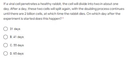 If a viral cell penetrates a healthy rabbit, the cell will divide into two in about one
day. After a day, these two cells will split again, with the doubling process continues
until there are 2 billion cells, at which time the rabbit dies. On which day after the
experiment is started does this happen?"
31 days
O B. 41 days
C. 55 days
D. 65 days
