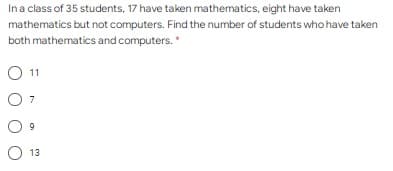 Ina class of 35 students, 17 have taken mathematics, eight have taken
mathematics but not computers. Find the number of students who have taken
both mathematics and computers. *
O 11
7
13
