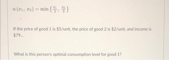 u (x₁, x2) = min {2,3}
If the price of good 1 is $5/unit, the price of good 2 is $2/unit, and income is
$79...
What is this person's optimal consumption level for good 1?